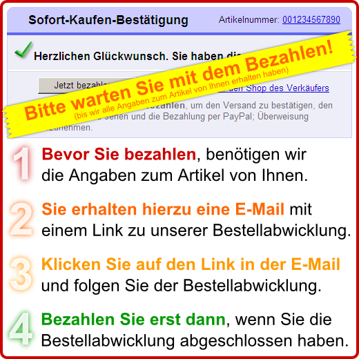 Bitte warten Sie mit dem Bezahlen (bis wir alle Angaben zum Artikel von Ihnen erhalten haben)! / 1. Bevor Sie bezahlen, benötigen wir die Angaben zum Artikel von Ihnen. / 2. Sie erhalten hierzu eine E-Mail mit einem Link zu unserer Bestellabwicklung. / 3. Klicken Sie auf den Link in der E-Mail und folgen Sie der Bestellabwicklung. / 4. Bezahlen Sie erst dann, wenn Sie die Bestellabwicklung abgeschlossen haben.